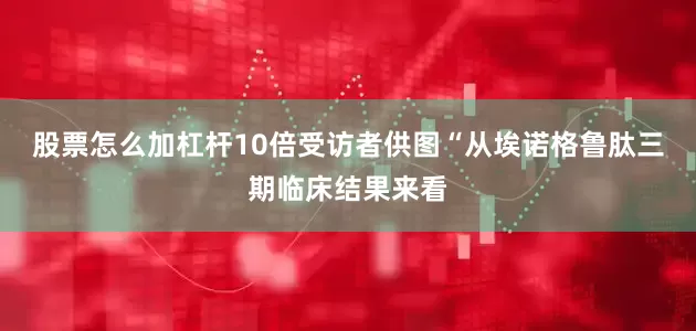 股票怎么加杠杆10倍受访者供图“从埃诺格鲁肽三期临床结果来看