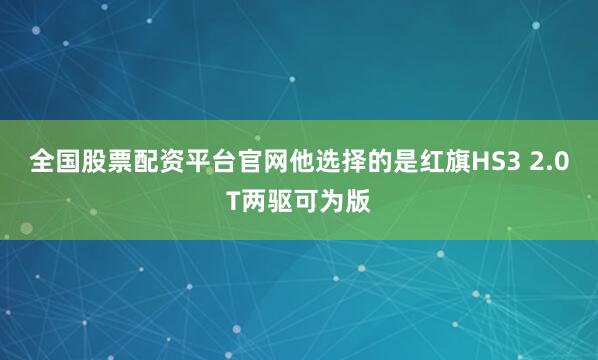全国股票配资平台官网他选择的是红旗HS3 2.0T两驱可为版