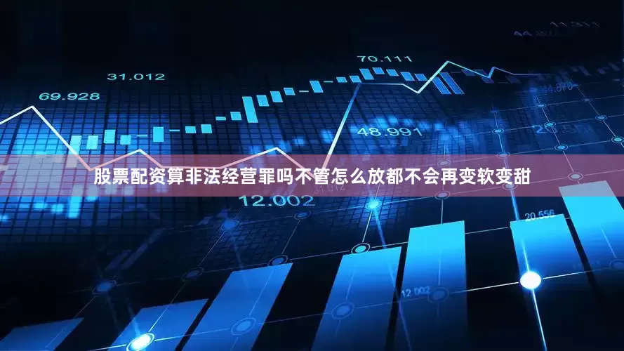 股票配资算非法经营罪吗不管怎么放都不会再变软变甜