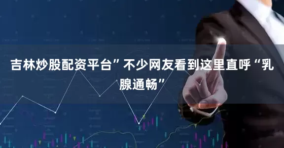 吉林炒股配资平台”不少网友看到这里直呼“乳腺通畅”
