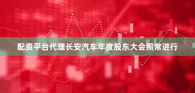 配资平台代理长安汽车年度股东大会照常进行