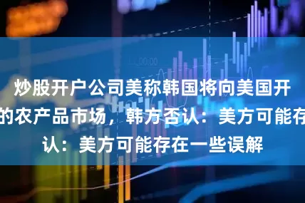 炒股开户公司美称韩国将向美国开放大米在内的农产品市场，韩方否认：美方可能存在一些误解