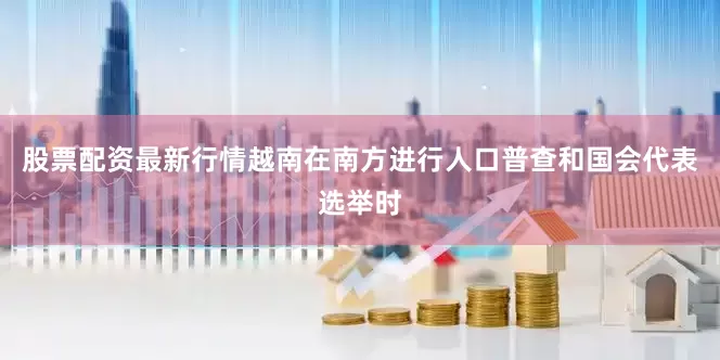 股票配资最新行情越南在南方进行人口普查和国会代表选举时