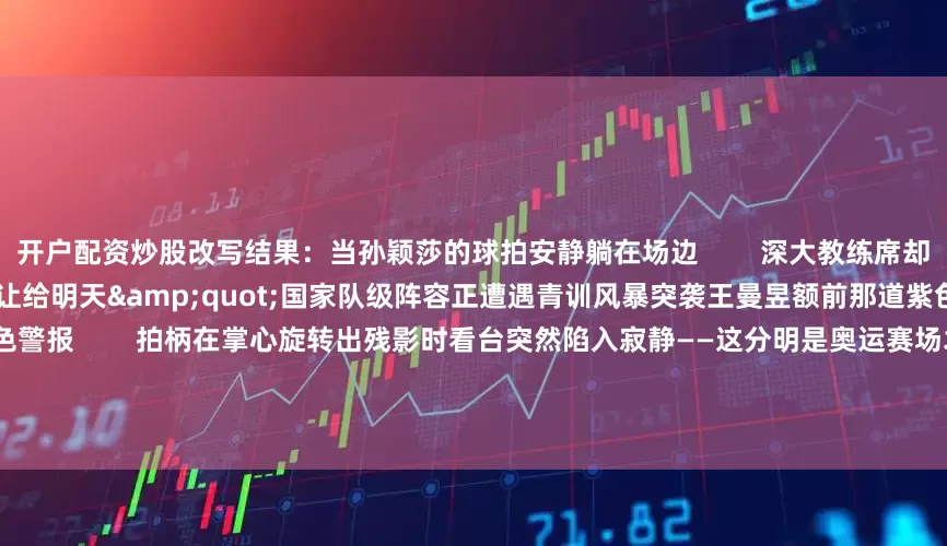 开户配资炒股改写结果：当孙颖莎的球拍安静躺在场边        深大教练席却传出清晰指令：&quot;把擂台让给明天&quot;国家队级阵容正遭遇青训风暴突袭王曼昱额前那道紫色发带像给鲁能战舰拉响的红色警报        拍柄在掌心旋转出残影时看台突然陷入寂静——这分明是奥运赛场才有的杀气！那个传说中&quot;双打DNA变异&quot;的00后此刻正抹去记分牌0:2的刺眼赤字        平野