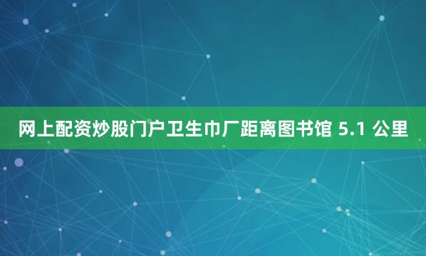 网上配资炒股门户卫生巾厂距离图书馆 5.1 公里